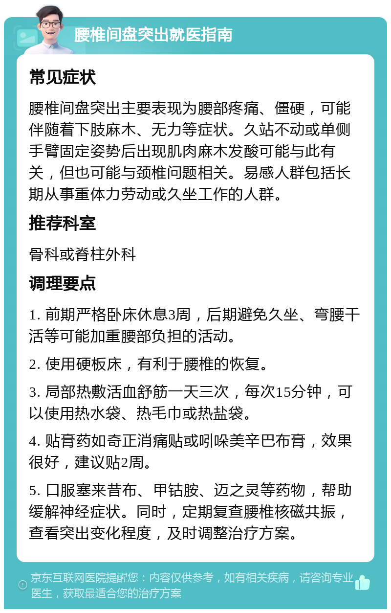 腰椎间盘突出就医指南 常见症状 腰椎间盘突出主要表现为腰部疼痛、僵硬，可能伴随着下肢麻木、无力等症状。久站不动或单侧手臂固定姿势后出现肌肉麻木发酸可能与此有关，但也可能与颈椎问题相关。易感人群包括长期从事重体力劳动或久坐工作的人群。 推荐科室 骨科或脊柱外科 调理要点 1. 前期严格卧床休息3周，后期避免久坐、弯腰干活等可能加重腰部负担的活动。 2. 使用硬板床，有利于腰椎的恢复。 3. 局部热敷活血舒筋一天三次，每次15分钟，可以使用热水袋、热毛巾或热盐袋。 4. 贴膏药如奇正消痛贴或吲哚美辛巴布膏，效果很好，建议贴2周。 5. 口服塞来昔布、甲钴胺、迈之灵等药物，帮助缓解神经症状。同时，定期复查腰椎核磁共振，查看突出变化程度，及时调整治疗方案。