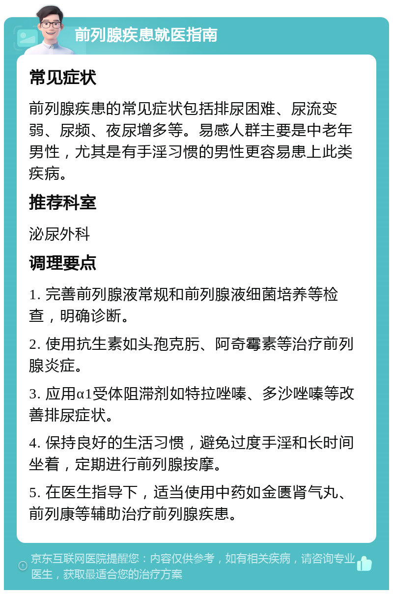 前列腺疾患就医指南 常见症状 前列腺疾患的常见症状包括排尿困难、尿流变弱、尿频、夜尿增多等。易感人群主要是中老年男性，尤其是有手淫习惯的男性更容易患上此类疾病。 推荐科室 泌尿外科 调理要点 1. 完善前列腺液常规和前列腺液细菌培养等检查，明确诊断。 2. 使用抗生素如头孢克肟、阿奇霉素等治疗前列腺炎症。 3. 应用α1受体阻滞剂如特拉唑嗪、多沙唑嗪等改善排尿症状。 4. 保持良好的生活习惯，避免过度手淫和长时间坐着，定期进行前列腺按摩。 5. 在医生指导下，适当使用中药如金匮肾气丸、前列康等辅助治疗前列腺疾患。