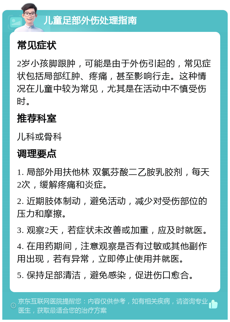 儿童足部外伤处理指南 常见症状 2岁小孩脚跟肿，可能是由于外伤引起的，常见症状包括局部红肿、疼痛，甚至影响行走。这种情况在儿童中较为常见，尤其是在活动中不慎受伤时。 推荐科室 儿科或骨科 调理要点 1. 局部外用扶他林 双氯芬酸二乙胺乳胶剂，每天2次，缓解疼痛和炎症。 2. 近期肢体制动，避免活动，减少对受伤部位的压力和摩擦。 3. 观察2天，若症状未改善或加重，应及时就医。 4. 在用药期间，注意观察是否有过敏或其他副作用出现，若有异常，立即停止使用并就医。 5. 保持足部清洁，避免感染，促进伤口愈合。