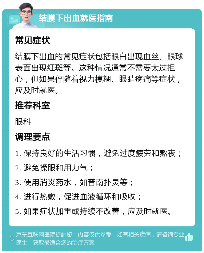 结膜下出血就医指南 常见症状 结膜下出血的常见症状包括眼白出现血丝、眼球表面出现红斑等。这种情况通常不需要太过担心，但如果伴随着视力模糊、眼睛疼痛等症状，应及时就医。 推荐科室 眼科 调理要点 1. 保持良好的生活习惯，避免过度疲劳和熬夜； 2. 避免揉眼和用力气； 3. 使用消炎药水，如普南扑灵等； 4. 进行热敷，促进血液循环和吸收； 5. 如果症状加重或持续不改善，应及时就医。