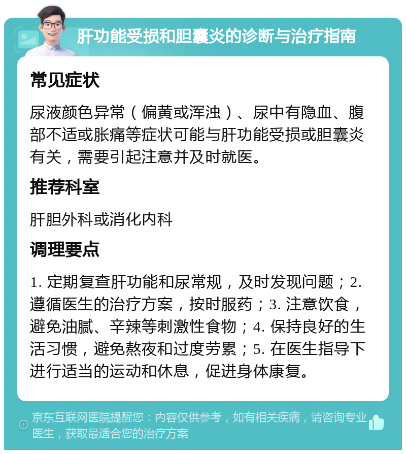 肝功能受损和胆囊炎的诊断与治疗指南 常见症状 尿液颜色异常（偏黄或浑浊）、尿中有隐血、腹部不适或胀痛等症状可能与肝功能受损或胆囊炎有关，需要引起注意并及时就医。 推荐科室 肝胆外科或消化内科 调理要点 1. 定期复查肝功能和尿常规，及时发现问题；2. 遵循医生的治疗方案，按时服药；3. 注意饮食，避免油腻、辛辣等刺激性食物；4. 保持良好的生活习惯，避免熬夜和过度劳累；5. 在医生指导下进行适当的运动和休息，促进身体康复。