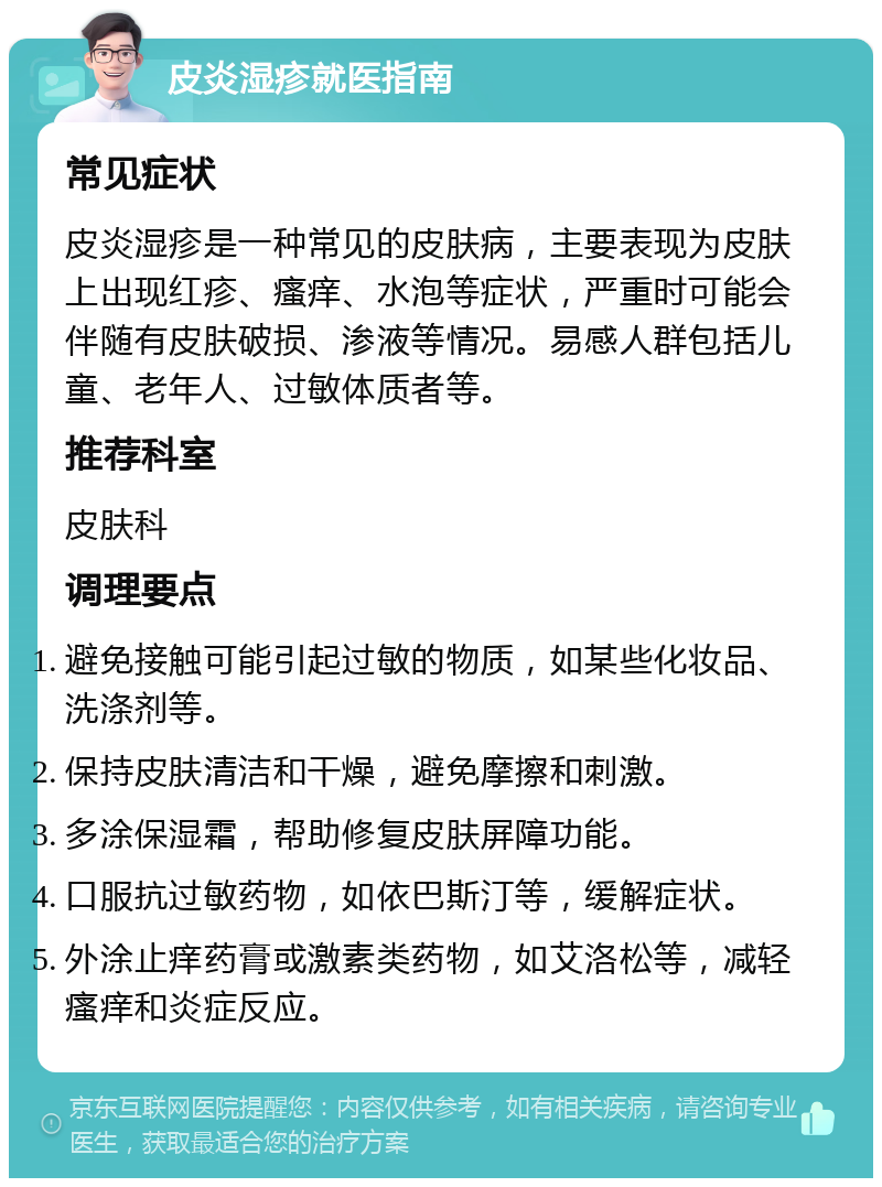 皮炎湿疹就医指南 常见症状 皮炎湿疹是一种常见的皮肤病，主要表现为皮肤上出现红疹、瘙痒、水泡等症状，严重时可能会伴随有皮肤破损、渗液等情况。易感人群包括儿童、老年人、过敏体质者等。 推荐科室 皮肤科 调理要点 避免接触可能引起过敏的物质，如某些化妆品、洗涤剂等。 保持皮肤清洁和干燥，避免摩擦和刺激。 多涂保湿霜，帮助修复皮肤屏障功能。 口服抗过敏药物，如依巴斯汀等，缓解症状。 外涂止痒药膏或激素类药物，如艾洛松等，减轻瘙痒和炎症反应。