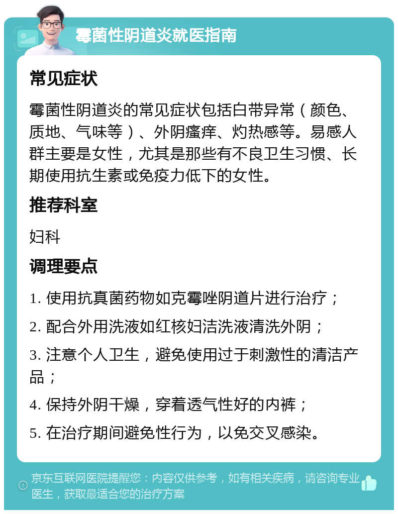 霉菌性阴道炎就医指南 常见症状 霉菌性阴道炎的常见症状包括白带异常（颜色、质地、气味等）、外阴瘙痒、灼热感等。易感人群主要是女性，尤其是那些有不良卫生习惯、长期使用抗生素或免疫力低下的女性。 推荐科室 妇科 调理要点 1. 使用抗真菌药物如克霉唑阴道片进行治疗； 2. 配合外用洗液如红核妇洁洗液清洗外阴； 3. 注意个人卫生，避免使用过于刺激性的清洁产品； 4. 保持外阴干燥，穿着透气性好的内裤； 5. 在治疗期间避免性行为，以免交叉感染。