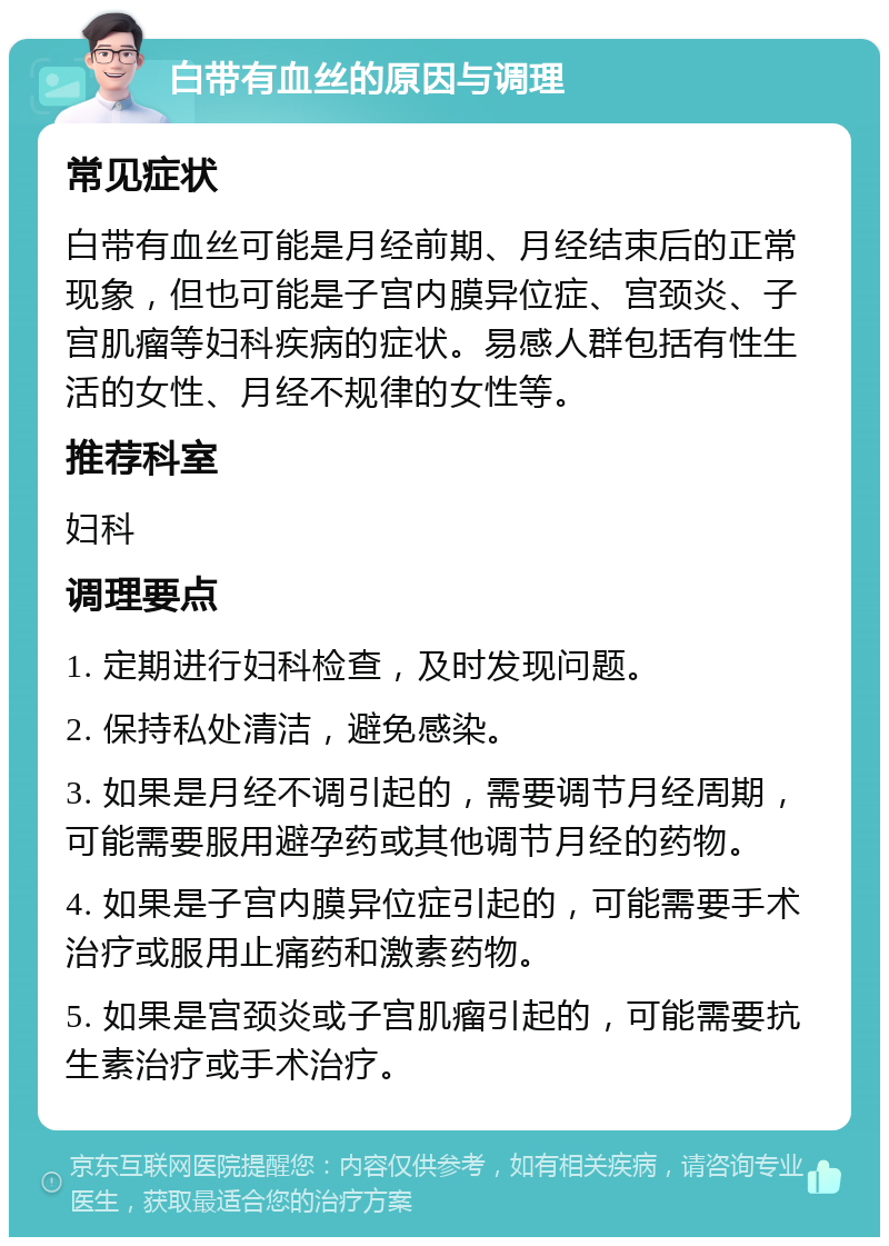 白带有血丝的原因与调理 常见症状 白带有血丝可能是月经前期、月经结束后的正常现象，但也可能是子宫内膜异位症、宫颈炎、子宫肌瘤等妇科疾病的症状。易感人群包括有性生活的女性、月经不规律的女性等。 推荐科室 妇科 调理要点 1. 定期进行妇科检查，及时发现问题。 2. 保持私处清洁，避免感染。 3. 如果是月经不调引起的，需要调节月经周期，可能需要服用避孕药或其他调节月经的药物。 4. 如果是子宫内膜异位症引起的，可能需要手术治疗或服用止痛药和激素药物。 5. 如果是宫颈炎或子宫肌瘤引起的，可能需要抗生素治疗或手术治疗。