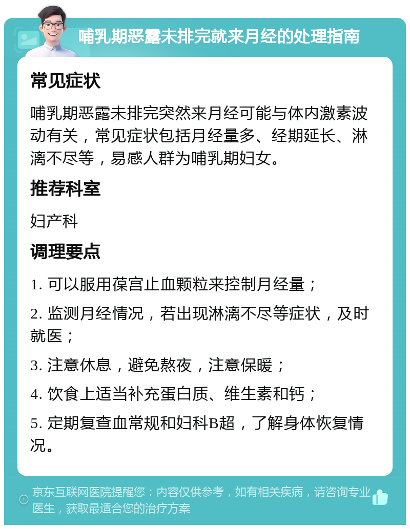 哺乳期恶露未排完就来月经的处理指南 常见症状 哺乳期恶露未排完突然来月经可能与体内激素波动有关，常见症状包括月经量多、经期延长、淋漓不尽等，易感人群为哺乳期妇女。 推荐科室 妇产科 调理要点 1. 可以服用葆宫止血颗粒来控制月经量； 2. 监测月经情况，若出现淋漓不尽等症状，及时就医； 3. 注意休息，避免熬夜，注意保暖； 4. 饮食上适当补充蛋白质、维生素和钙； 5. 定期复查血常规和妇科B超，了解身体恢复情况。