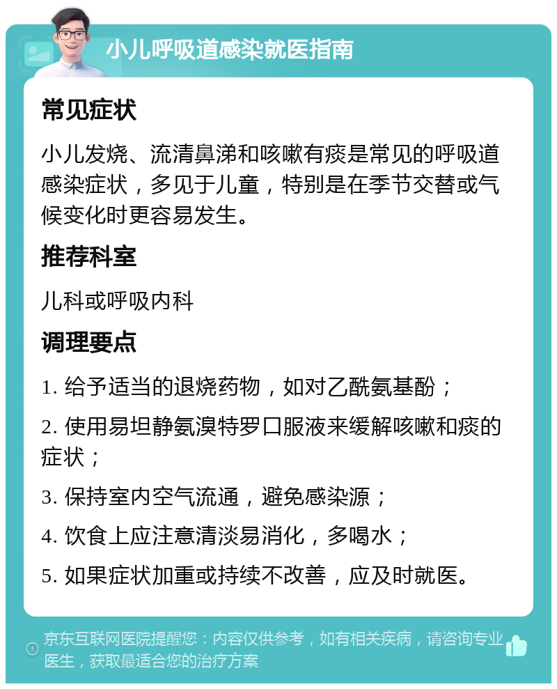 小儿呼吸道感染就医指南 常见症状 小儿发烧、流清鼻涕和咳嗽有痰是常见的呼吸道感染症状，多见于儿童，特别是在季节交替或气候变化时更容易发生。 推荐科室 儿科或呼吸内科 调理要点 1. 给予适当的退烧药物，如对乙酰氨基酚； 2. 使用易坦静氨溴特罗口服液来缓解咳嗽和痰的症状； 3. 保持室内空气流通，避免感染源； 4. 饮食上应注意清淡易消化，多喝水； 5. 如果症状加重或持续不改善，应及时就医。