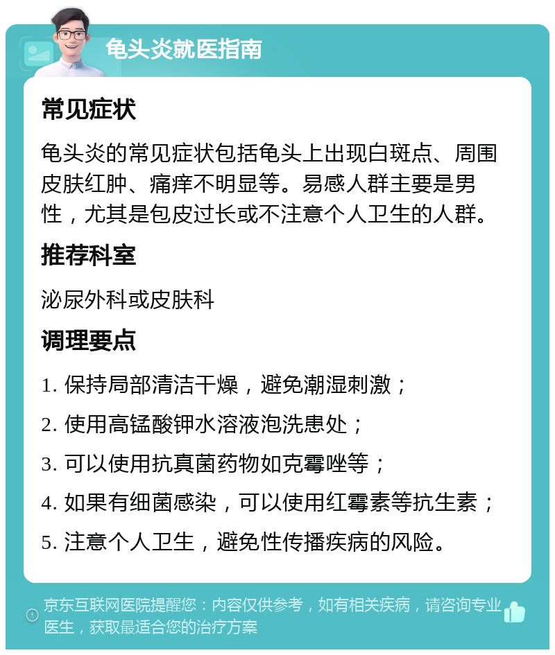 龟头炎就医指南 常见症状 龟头炎的常见症状包括龟头上出现白斑点、周围皮肤红肿、痛痒不明显等。易感人群主要是男性，尤其是包皮过长或不注意个人卫生的人群。 推荐科室 泌尿外科或皮肤科 调理要点 1. 保持局部清洁干燥，避免潮湿刺激； 2. 使用高锰酸钾水溶液泡洗患处； 3. 可以使用抗真菌药物如克霉唑等； 4. 如果有细菌感染，可以使用红霉素等抗生素； 5. 注意个人卫生，避免性传播疾病的风险。