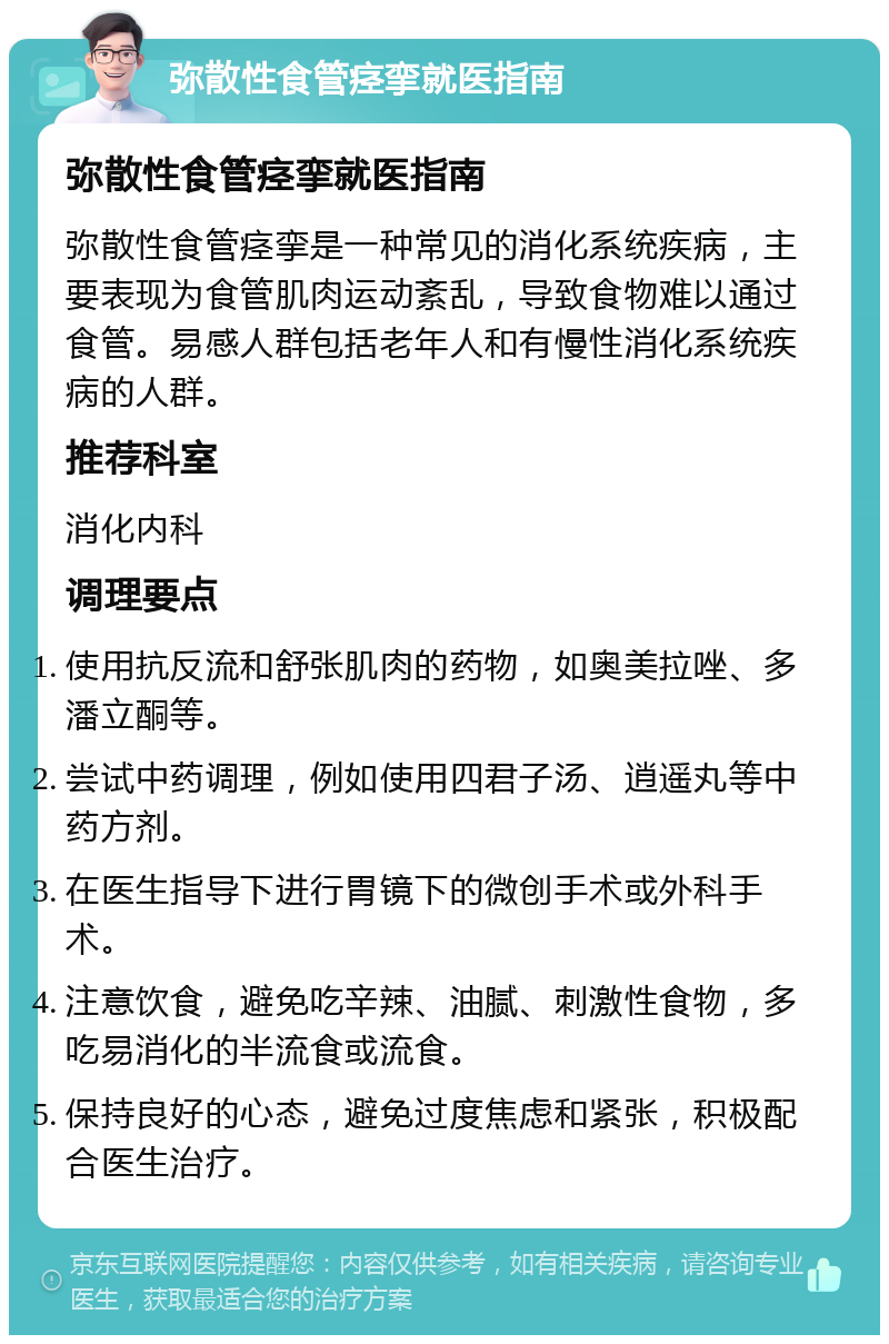 弥散性食管痉挛就医指南 弥散性食管痉挛就医指南 弥散性食管痉挛是一种常见的消化系统疾病，主要表现为食管肌肉运动紊乱，导致食物难以通过食管。易感人群包括老年人和有慢性消化系统疾病的人群。 推荐科室 消化内科 调理要点 使用抗反流和舒张肌肉的药物，如奥美拉唑、多潘立酮等。 尝试中药调理，例如使用四君子汤、逍遥丸等中药方剂。 在医生指导下进行胃镜下的微创手术或外科手术。 注意饮食，避免吃辛辣、油腻、刺激性食物，多吃易消化的半流食或流食。 保持良好的心态，避免过度焦虑和紧张，积极配合医生治疗。