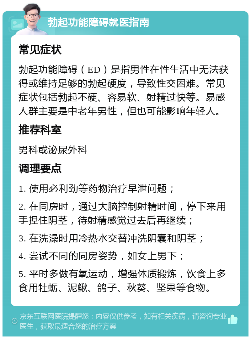 勃起功能障碍就医指南 常见症状 勃起功能障碍（ED）是指男性在性生活中无法获得或维持足够的勃起硬度，导致性交困难。常见症状包括勃起不硬、容易软、射精过快等。易感人群主要是中老年男性，但也可能影响年轻人。 推荐科室 男科或泌尿外科 调理要点 1. 使用必利劲等药物治疗早泄问题； 2. 在同房时，通过大脑控制射精时间，停下来用手捏住阴茎，待射精感觉过去后再继续； 3. 在洗澡时用冷热水交替冲洗阴囊和阴茎； 4. 尝试不同的同房姿势，如女上男下； 5. 平时多做有氧运动，增强体质锻炼，饮食上多食用牡蛎、泥鳅、鸽子、秋葵、坚果等食物。