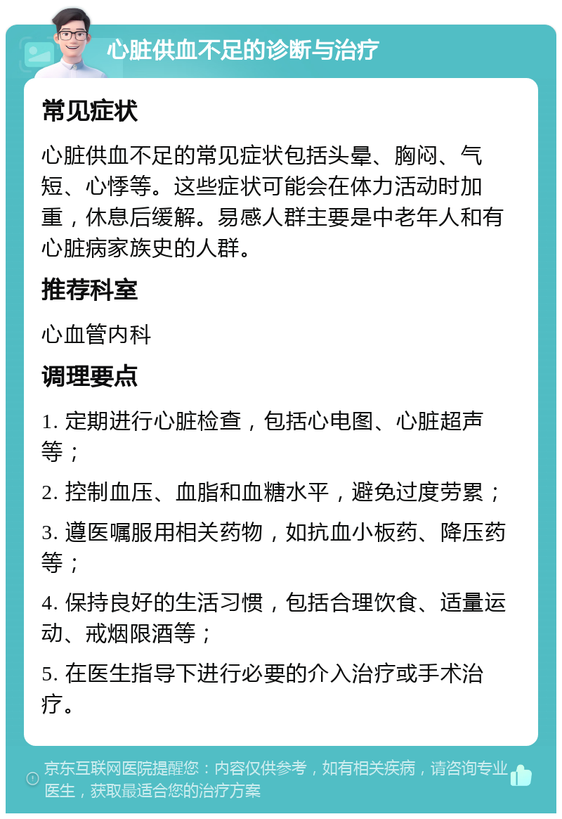 心脏供血不足的诊断与治疗 常见症状 心脏供血不足的常见症状包括头晕、胸闷、气短、心悸等。这些症状可能会在体力活动时加重，休息后缓解。易感人群主要是中老年人和有心脏病家族史的人群。 推荐科室 心血管内科 调理要点 1. 定期进行心脏检查，包括心电图、心脏超声等； 2. 控制血压、血脂和血糖水平，避免过度劳累； 3. 遵医嘱服用相关药物，如抗血小板药、降压药等； 4. 保持良好的生活习惯，包括合理饮食、适量运动、戒烟限酒等； 5. 在医生指导下进行必要的介入治疗或手术治疗。