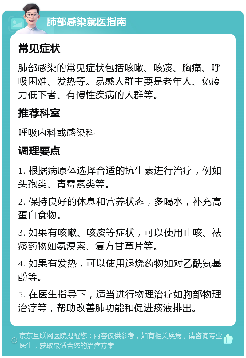 肺部感染就医指南 常见症状 肺部感染的常见症状包括咳嗽、咳痰、胸痛、呼吸困难、发热等。易感人群主要是老年人、免疫力低下者、有慢性疾病的人群等。 推荐科室 呼吸内科或感染科 调理要点 1. 根据病原体选择合适的抗生素进行治疗，例如头孢类、青霉素类等。 2. 保持良好的休息和营养状态，多喝水，补充高蛋白食物。 3. 如果有咳嗽、咳痰等症状，可以使用止咳、祛痰药物如氨溴索、复方甘草片等。 4. 如果有发热，可以使用退烧药物如对乙酰氨基酚等。 5. 在医生指导下，适当进行物理治疗如胸部物理治疗等，帮助改善肺功能和促进痰液排出。