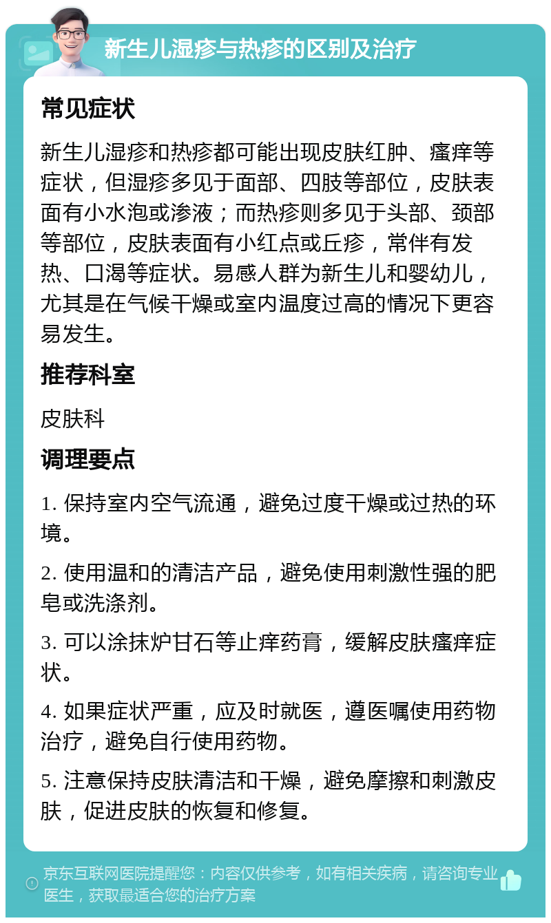 新生儿湿疹与热疹的区别及治疗 常见症状 新生儿湿疹和热疹都可能出现皮肤红肿、瘙痒等症状，但湿疹多见于面部、四肢等部位，皮肤表面有小水泡或渗液；而热疹则多见于头部、颈部等部位，皮肤表面有小红点或丘疹，常伴有发热、口渴等症状。易感人群为新生儿和婴幼儿，尤其是在气候干燥或室内温度过高的情况下更容易发生。 推荐科室 皮肤科 调理要点 1. 保持室内空气流通，避免过度干燥或过热的环境。 2. 使用温和的清洁产品，避免使用刺激性强的肥皂或洗涤剂。 3. 可以涂抹炉甘石等止痒药膏，缓解皮肤瘙痒症状。 4. 如果症状严重，应及时就医，遵医嘱使用药物治疗，避免自行使用药物。 5. 注意保持皮肤清洁和干燥，避免摩擦和刺激皮肤，促进皮肤的恢复和修复。