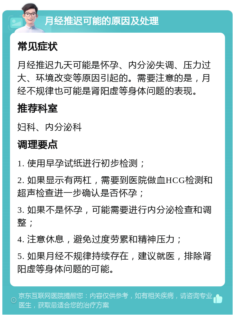 月经推迟可能的原因及处理 常见症状 月经推迟九天可能是怀孕、内分泌失调、压力过大、环境改变等原因引起的。需要注意的是，月经不规律也可能是肾阳虚等身体问题的表现。 推荐科室 妇科、内分泌科 调理要点 1. 使用早孕试纸进行初步检测； 2. 如果显示有两杠，需要到医院做血HCG检测和超声检查进一步确认是否怀孕； 3. 如果不是怀孕，可能需要进行内分泌检查和调整； 4. 注意休息，避免过度劳累和精神压力； 5. 如果月经不规律持续存在，建议就医，排除肾阳虚等身体问题的可能。