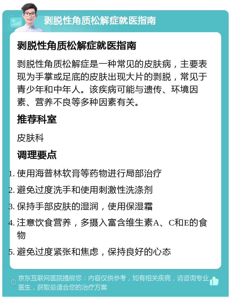 剥脱性角质松解症就医指南 剥脱性角质松解症就医指南 剥脱性角质松解症是一种常见的皮肤病，主要表现为手掌或足底的皮肤出现大片的剥脱，常见于青少年和中年人。该疾病可能与遗传、环境因素、营养不良等多种因素有关。 推荐科室 皮肤科 调理要点 使用海普林软膏等药物进行局部治疗 避免过度洗手和使用刺激性洗涤剂 保持手部皮肤的湿润，使用保湿霜 注意饮食营养，多摄入富含维生素A、C和E的食物 避免过度紧张和焦虑，保持良好的心态