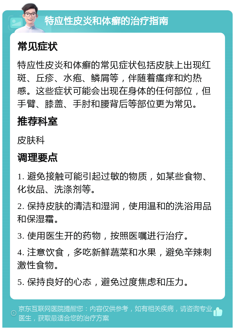 特应性皮炎和体癣的治疗指南 常见症状 特应性皮炎和体癣的常见症状包括皮肤上出现红斑、丘疹、水疱、鳞屑等，伴随着瘙痒和灼热感。这些症状可能会出现在身体的任何部位，但手臂、膝盖、手肘和腰背后等部位更为常见。 推荐科室 皮肤科 调理要点 1. 避免接触可能引起过敏的物质，如某些食物、化妆品、洗涤剂等。 2. 保持皮肤的清洁和湿润，使用温和的洗浴用品和保湿霜。 3. 使用医生开的药物，按照医嘱进行治疗。 4. 注意饮食，多吃新鲜蔬菜和水果，避免辛辣刺激性食物。 5. 保持良好的心态，避免过度焦虑和压力。