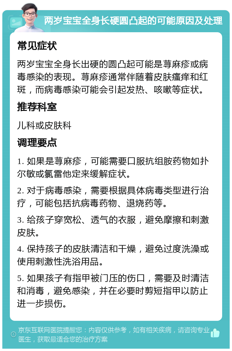 两岁宝宝全身长硬圆凸起的可能原因及处理 常见症状 两岁宝宝全身长出硬的圆凸起可能是荨麻疹或病毒感染的表现。荨麻疹通常伴随着皮肤瘙痒和红斑，而病毒感染可能会引起发热、咳嗽等症状。 推荐科室 儿科或皮肤科 调理要点 1. 如果是荨麻疹，可能需要口服抗组胺药物如扑尔敏或氯雷他定来缓解症状。 2. 对于病毒感染，需要根据具体病毒类型进行治疗，可能包括抗病毒药物、退烧药等。 3. 给孩子穿宽松、透气的衣服，避免摩擦和刺激皮肤。 4. 保持孩子的皮肤清洁和干燥，避免过度洗澡或使用刺激性洗浴用品。 5. 如果孩子有指甲被门压的伤口，需要及时清洁和消毒，避免感染，并在必要时剪短指甲以防止进一步损伤。