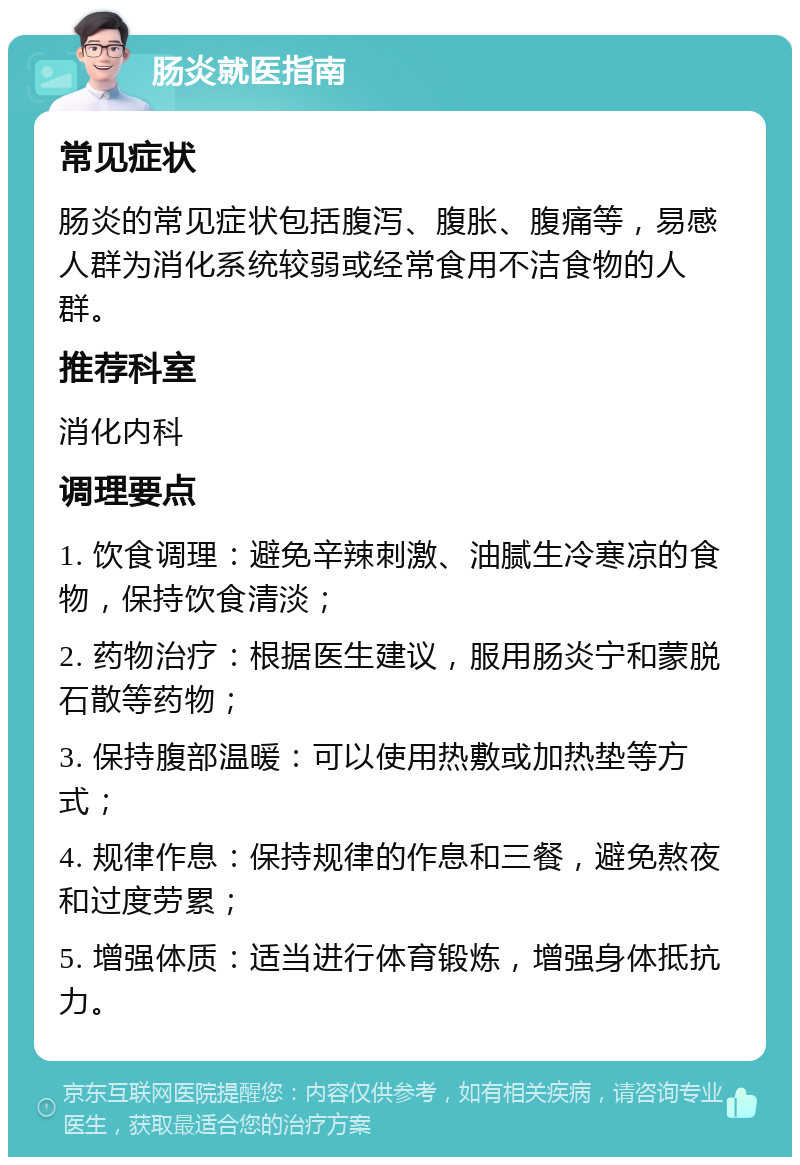 肠炎就医指南 常见症状 肠炎的常见症状包括腹泻、腹胀、腹痛等，易感人群为消化系统较弱或经常食用不洁食物的人群。 推荐科室 消化内科 调理要点 1. 饮食调理：避免辛辣刺激、油腻生冷寒凉的食物，保持饮食清淡； 2. 药物治疗：根据医生建议，服用肠炎宁和蒙脱石散等药物； 3. 保持腹部温暖：可以使用热敷或加热垫等方式； 4. 规律作息：保持规律的作息和三餐，避免熬夜和过度劳累； 5. 增强体质：适当进行体育锻炼，增强身体抵抗力。