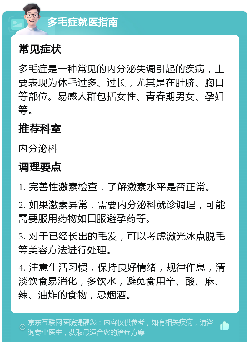 多毛症就医指南 常见症状 多毛症是一种常见的内分泌失调引起的疾病，主要表现为体毛过多、过长，尤其是在肚脐、胸口等部位。易感人群包括女性、青春期男女、孕妇等。 推荐科室 内分泌科 调理要点 1. 完善性激素检查，了解激素水平是否正常。 2. 如果激素异常，需要内分泌科就诊调理，可能需要服用药物如口服避孕药等。 3. 对于已经长出的毛发，可以考虑激光冰点脱毛等美容方法进行处理。 4. 注意生活习惯，保持良好情绪，规律作息，清淡饮食易消化，多饮水，避免食用辛、酸、麻、辣、油炸的食物，忌烟酒。