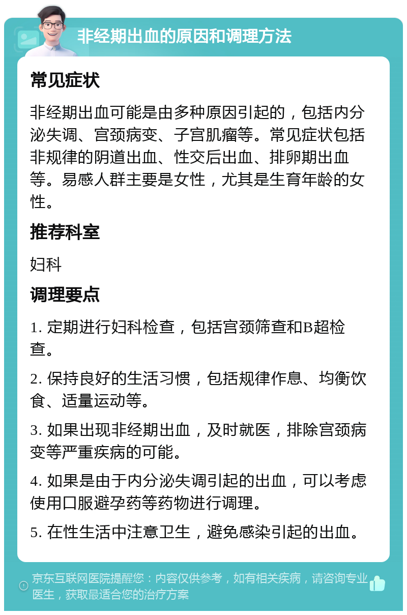 非经期出血的原因和调理方法 常见症状 非经期出血可能是由多种原因引起的，包括内分泌失调、宫颈病变、子宫肌瘤等。常见症状包括非规律的阴道出血、性交后出血、排卵期出血等。易感人群主要是女性，尤其是生育年龄的女性。 推荐科室 妇科 调理要点 1. 定期进行妇科检查，包括宫颈筛查和B超检查。 2. 保持良好的生活习惯，包括规律作息、均衡饮食、适量运动等。 3. 如果出现非经期出血，及时就医，排除宫颈病变等严重疾病的可能。 4. 如果是由于内分泌失调引起的出血，可以考虑使用口服避孕药等药物进行调理。 5. 在性生活中注意卫生，避免感染引起的出血。