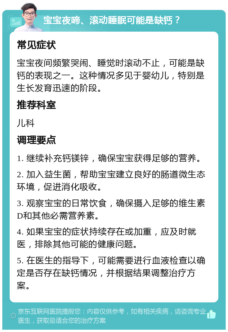 宝宝夜啼、滚动睡眠可能是缺钙？ 常见症状 宝宝夜间频繁哭闹、睡觉时滚动不止，可能是缺钙的表现之一。这种情况多见于婴幼儿，特别是生长发育迅速的阶段。 推荐科室 儿科 调理要点 1. 继续补充钙镁锌，确保宝宝获得足够的营养。 2. 加入益生菌，帮助宝宝建立良好的肠道微生态环境，促进消化吸收。 3. 观察宝宝的日常饮食，确保摄入足够的维生素D和其他必需营养素。 4. 如果宝宝的症状持续存在或加重，应及时就医，排除其他可能的健康问题。 5. 在医生的指导下，可能需要进行血液检查以确定是否存在缺钙情况，并根据结果调整治疗方案。