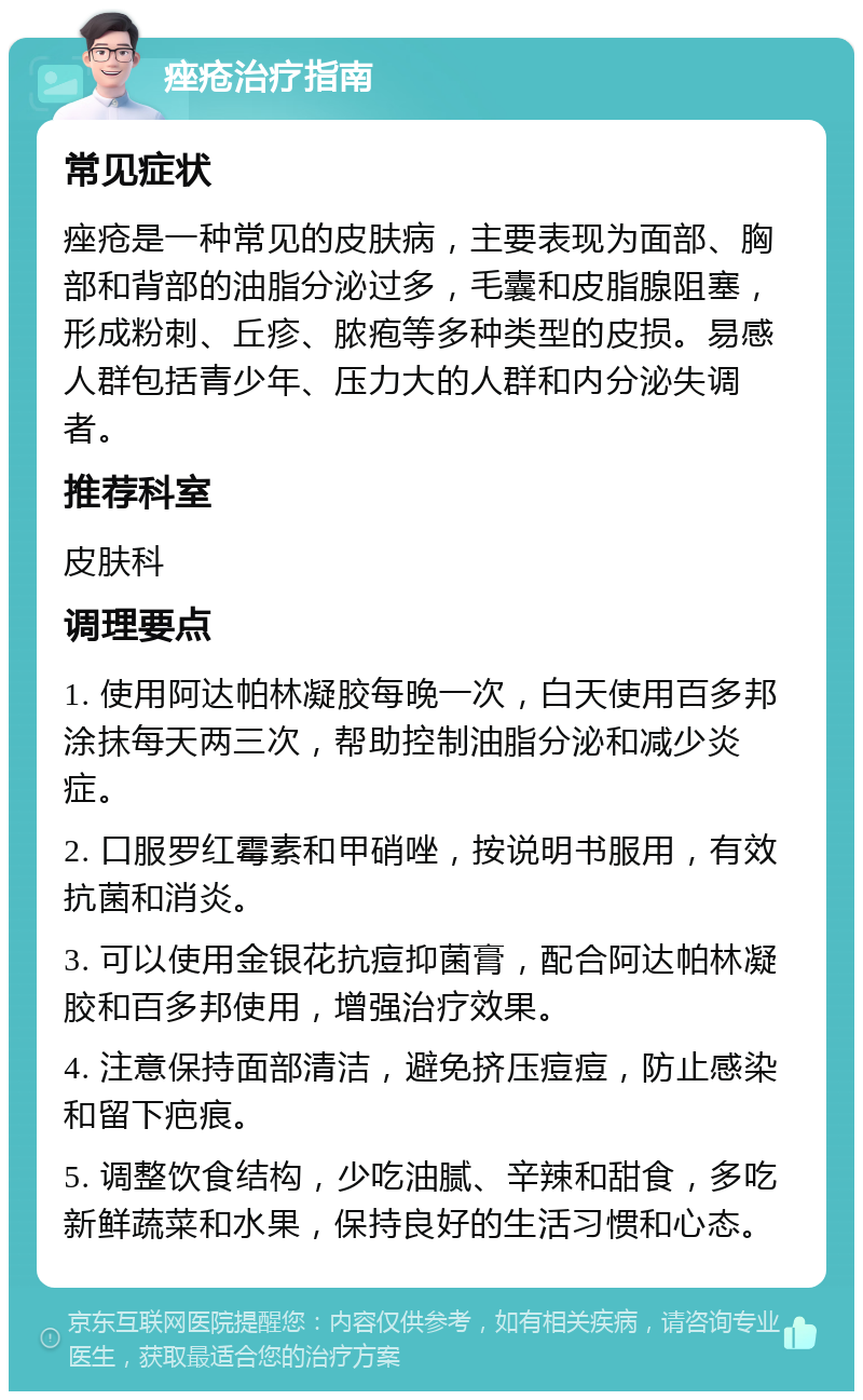 痤疮治疗指南 常见症状 痤疮是一种常见的皮肤病，主要表现为面部、胸部和背部的油脂分泌过多，毛囊和皮脂腺阻塞，形成粉刺、丘疹、脓疱等多种类型的皮损。易感人群包括青少年、压力大的人群和内分泌失调者。 推荐科室 皮肤科 调理要点 1. 使用阿达帕林凝胶每晚一次，白天使用百多邦涂抹每天两三次，帮助控制油脂分泌和减少炎症。 2. 口服罗红霉素和甲硝唑，按说明书服用，有效抗菌和消炎。 3. 可以使用金银花抗痘抑菌膏，配合阿达帕林凝胶和百多邦使用，增强治疗效果。 4. 注意保持面部清洁，避免挤压痘痘，防止感染和留下疤痕。 5. 调整饮食结构，少吃油腻、辛辣和甜食，多吃新鲜蔬菜和水果，保持良好的生活习惯和心态。