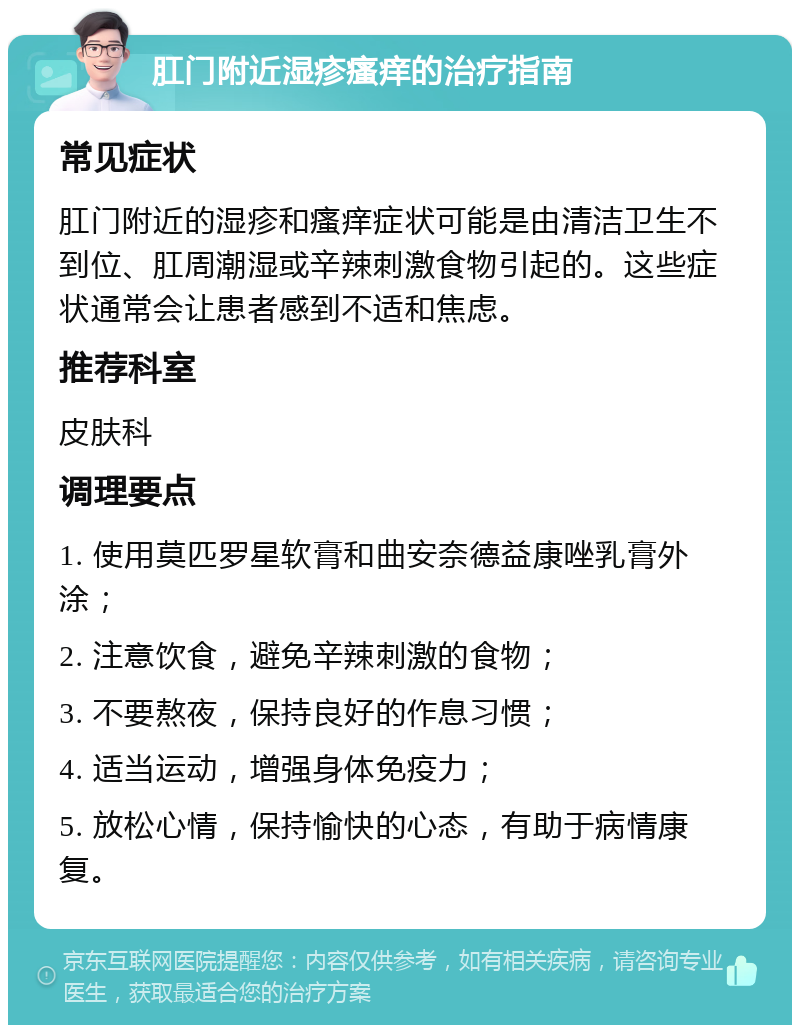 肛门附近湿疹瘙痒的治疗指南 常见症状 肛门附近的湿疹和瘙痒症状可能是由清洁卫生不到位、肛周潮湿或辛辣刺激食物引起的。这些症状通常会让患者感到不适和焦虑。 推荐科室 皮肤科 调理要点 1. 使用莫匹罗星软膏和曲安奈德益康唑乳膏外涂； 2. 注意饮食，避免辛辣刺激的食物； 3. 不要熬夜，保持良好的作息习惯； 4. 适当运动，增强身体免疫力； 5. 放松心情，保持愉快的心态，有助于病情康复。