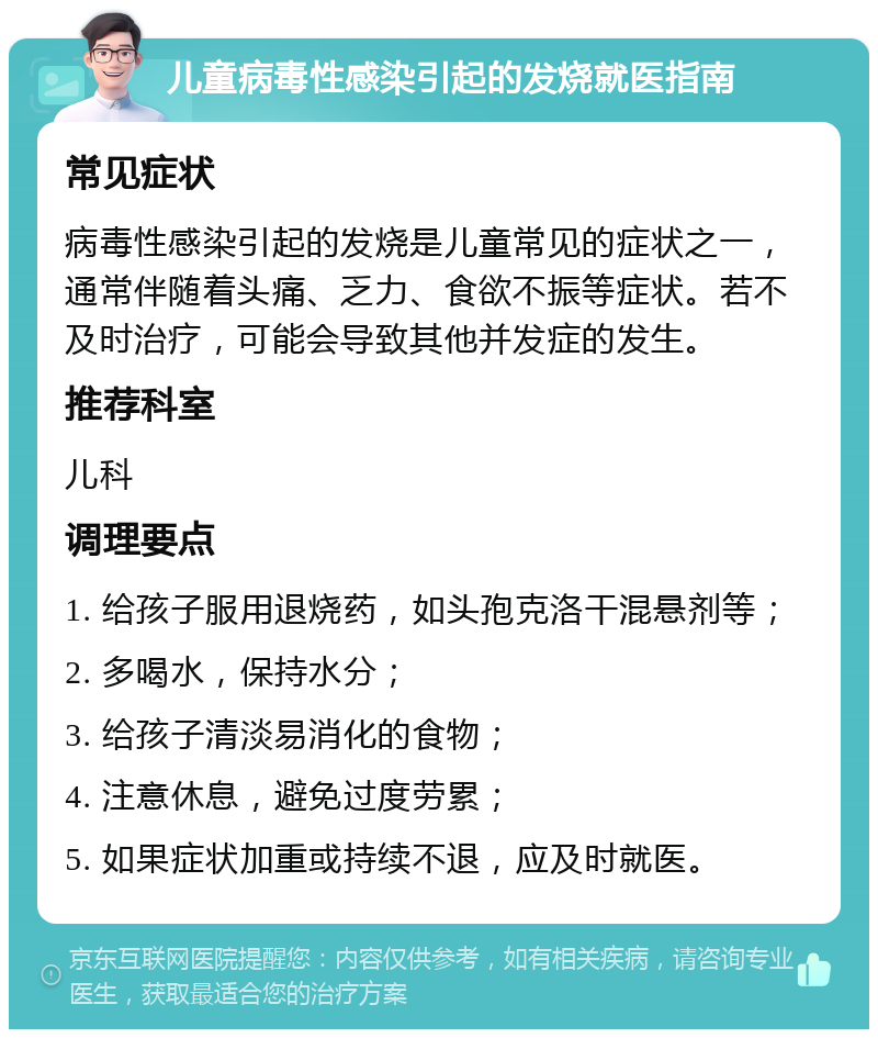 儿童病毒性感染引起的发烧就医指南 常见症状 病毒性感染引起的发烧是儿童常见的症状之一，通常伴随着头痛、乏力、食欲不振等症状。若不及时治疗，可能会导致其他并发症的发生。 推荐科室 儿科 调理要点 1. 给孩子服用退烧药，如头孢克洛干混悬剂等； 2. 多喝水，保持水分； 3. 给孩子清淡易消化的食物； 4. 注意休息，避免过度劳累； 5. 如果症状加重或持续不退，应及时就医。