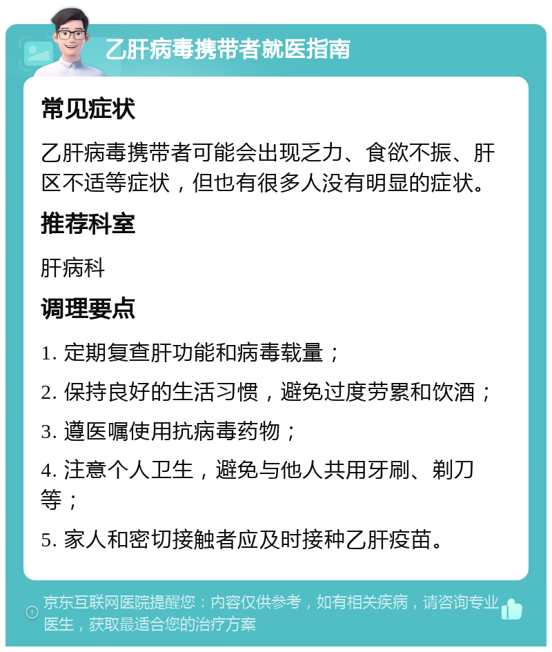 乙肝病毒携带者就医指南 常见症状 乙肝病毒携带者可能会出现乏力、食欲不振、肝区不适等症状，但也有很多人没有明显的症状。 推荐科室 肝病科 调理要点 1. 定期复查肝功能和病毒载量； 2. 保持良好的生活习惯，避免过度劳累和饮酒； 3. 遵医嘱使用抗病毒药物； 4. 注意个人卫生，避免与他人共用牙刷、剃刀等； 5. 家人和密切接触者应及时接种乙肝疫苗。