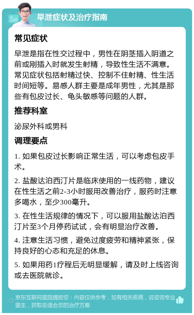 早泄症状及治疗指南 常见症状 早泄是指在性交过程中，男性在阴茎插入阴道之前或刚插入时就发生射精，导致性生活不满意。常见症状包括射精过快、控制不住射精、性生活时间短等。易感人群主要是成年男性，尤其是那些有包皮过长、龟头敏感等问题的人群。 推荐科室 泌尿外科或男科 调理要点 1. 如果包皮过长影响正常生活，可以考虑包皮手术。 2. 盐酸达泊西汀片是临床使用的一线药物，建议在性生活之前2-3小时服用改善治疗，服药时注意多喝水，至少300毫升。 3. 在性生活规律的情况下，可以服用盐酸达泊西汀片至3个月停药试试，会有明显治疗改善。 4. 注意生活习惯，避免过度疲劳和精神紧张，保持良好的心态和充足的休息。 5. 如果用药1疗程后无明显缓解，请及时上线咨询或去医院就诊。