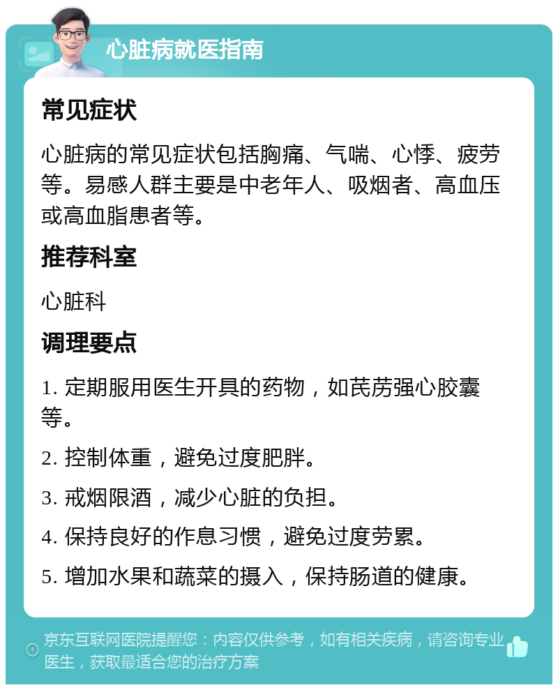 心脏病就医指南 常见症状 心脏病的常见症状包括胸痛、气喘、心悸、疲劳等。易感人群主要是中老年人、吸烟者、高血压或高血脂患者等。 推荐科室 心脏科 调理要点 1. 定期服用医生开具的药物，如芪苈强心胶囊等。 2. 控制体重，避免过度肥胖。 3. 戒烟限酒，减少心脏的负担。 4. 保持良好的作息习惯，避免过度劳累。 5. 增加水果和蔬菜的摄入，保持肠道的健康。