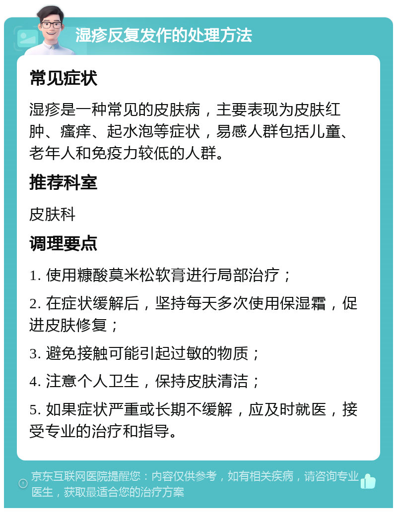 湿疹反复发作的处理方法 常见症状 湿疹是一种常见的皮肤病，主要表现为皮肤红肿、瘙痒、起水泡等症状，易感人群包括儿童、老年人和免疫力较低的人群。 推荐科室 皮肤科 调理要点 1. 使用糠酸莫米松软膏进行局部治疗； 2. 在症状缓解后，坚持每天多次使用保湿霜，促进皮肤修复； 3. 避免接触可能引起过敏的物质； 4. 注意个人卫生，保持皮肤清洁； 5. 如果症状严重或长期不缓解，应及时就医，接受专业的治疗和指导。