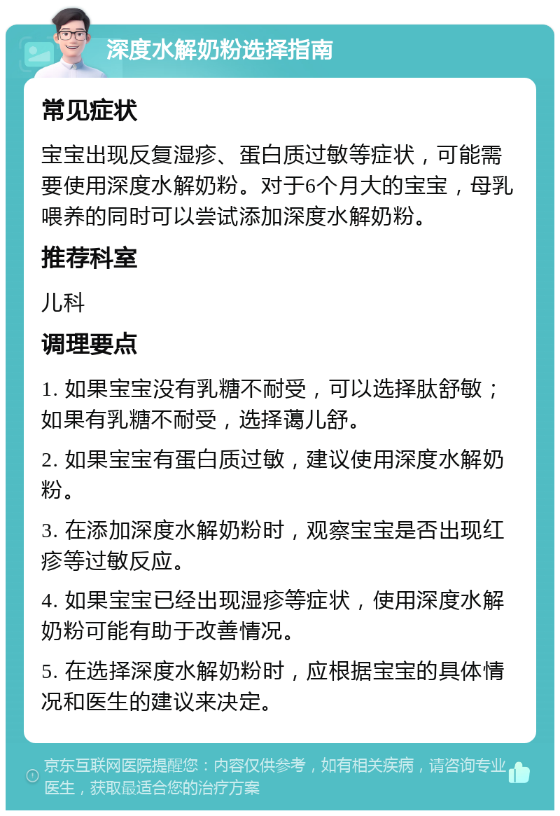 深度水解奶粉选择指南 常见症状 宝宝出现反复湿疹、蛋白质过敏等症状，可能需要使用深度水解奶粉。对于6个月大的宝宝，母乳喂养的同时可以尝试添加深度水解奶粉。 推荐科室 儿科 调理要点 1. 如果宝宝没有乳糖不耐受，可以选择肽舒敏；如果有乳糖不耐受，选择蔼儿舒。 2. 如果宝宝有蛋白质过敏，建议使用深度水解奶粉。 3. 在添加深度水解奶粉时，观察宝宝是否出现红疹等过敏反应。 4. 如果宝宝已经出现湿疹等症状，使用深度水解奶粉可能有助于改善情况。 5. 在选择深度水解奶粉时，应根据宝宝的具体情况和医生的建议来决定。