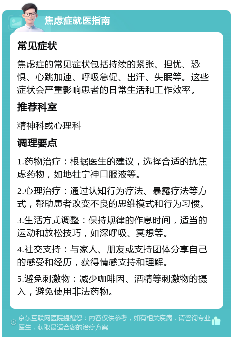 焦虑症就医指南 常见症状 焦虑症的常见症状包括持续的紧张、担忧、恐惧、心跳加速、呼吸急促、出汗、失眠等。这些症状会严重影响患者的日常生活和工作效率。 推荐科室 精神科或心理科 调理要点 1.药物治疗：根据医生的建议，选择合适的抗焦虑药物，如地牡宁神口服液等。 2.心理治疗：通过认知行为疗法、暴露疗法等方式，帮助患者改变不良的思维模式和行为习惯。 3.生活方式调整：保持规律的作息时间，适当的运动和放松技巧，如深呼吸、冥想等。 4.社交支持：与家人、朋友或支持团体分享自己的感受和经历，获得情感支持和理解。 5.避免刺激物：减少咖啡因、酒精等刺激物的摄入，避免使用非法药物。