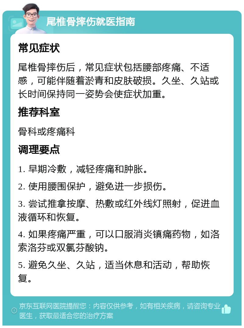 尾椎骨摔伤就医指南 常见症状 尾椎骨摔伤后，常见症状包括腰部疼痛、不适感，可能伴随着淤青和皮肤破损。久坐、久站或长时间保持同一姿势会使症状加重。 推荐科室 骨科或疼痛科 调理要点 1. 早期冷敷，减轻疼痛和肿胀。 2. 使用腰围保护，避免进一步损伤。 3. 尝试推拿按摩、热敷或红外线灯照射，促进血液循环和恢复。 4. 如果疼痛严重，可以口服消炎镇痛药物，如洛索洛芬或双氯芬酸钠。 5. 避免久坐、久站，适当休息和活动，帮助恢复。