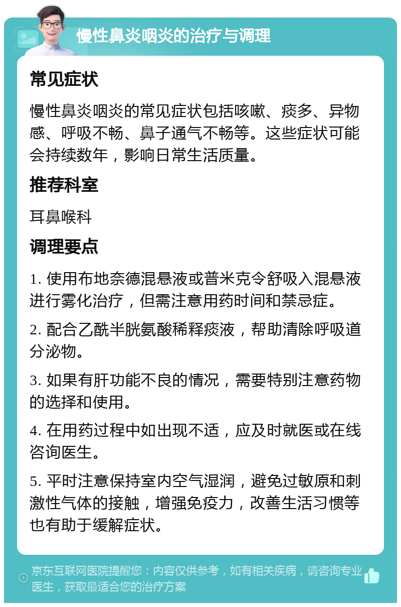 慢性鼻炎咽炎的治疗与调理 常见症状 慢性鼻炎咽炎的常见症状包括咳嗽、痰多、异物感、呼吸不畅、鼻子通气不畅等。这些症状可能会持续数年，影响日常生活质量。 推荐科室 耳鼻喉科 调理要点 1. 使用布地奈德混悬液或普米克令舒吸入混悬液进行雾化治疗，但需注意用药时间和禁忌症。 2. 配合乙酰半胱氨酸稀释痰液，帮助清除呼吸道分泌物。 3. 如果有肝功能不良的情况，需要特别注意药物的选择和使用。 4. 在用药过程中如出现不适，应及时就医或在线咨询医生。 5. 平时注意保持室内空气湿润，避免过敏原和刺激性气体的接触，增强免疫力，改善生活习惯等也有助于缓解症状。