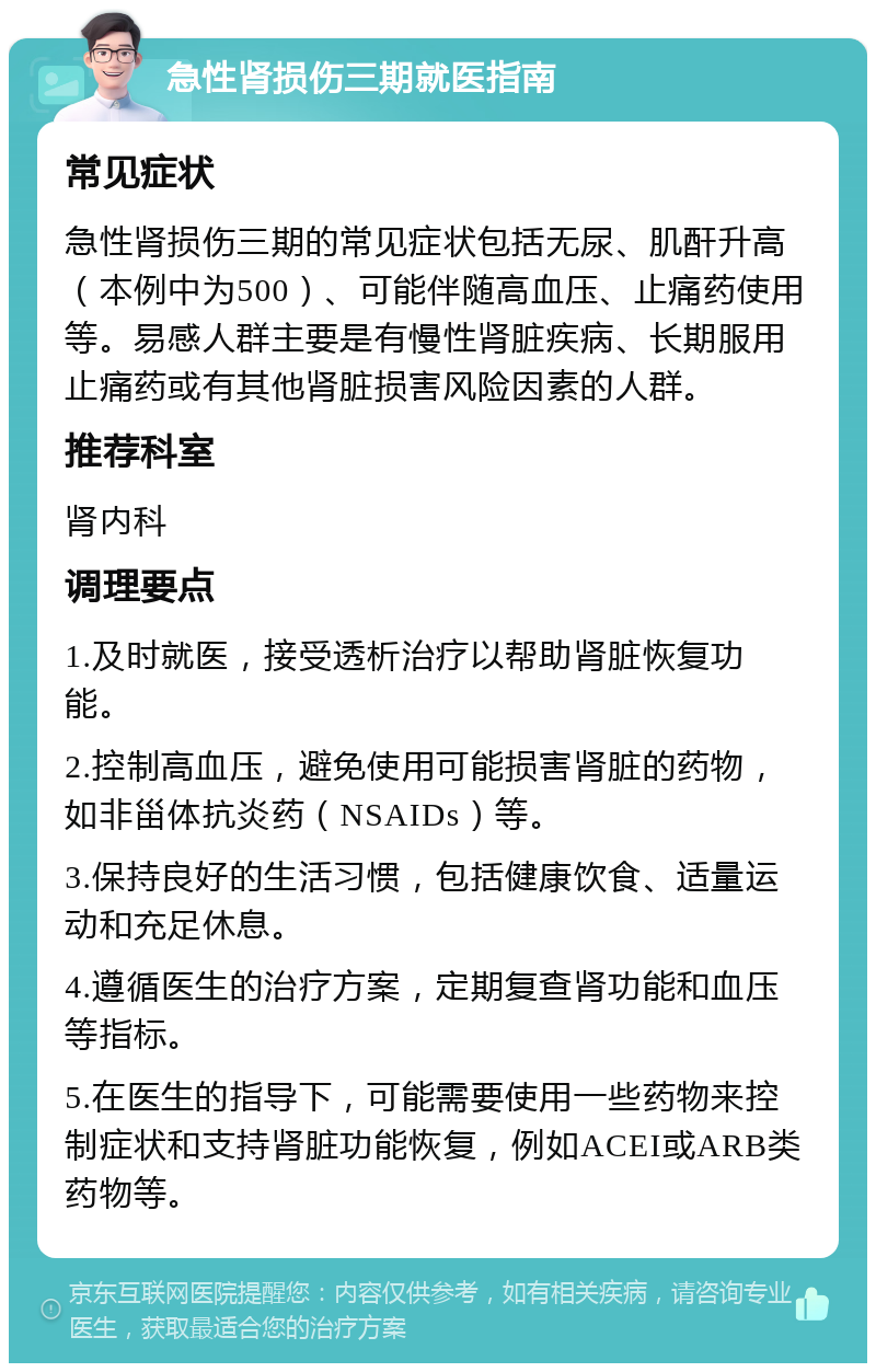 急性肾损伤三期就医指南 常见症状 急性肾损伤三期的常见症状包括无尿、肌酐升高（本例中为500）、可能伴随高血压、止痛药使用等。易感人群主要是有慢性肾脏疾病、长期服用止痛药或有其他肾脏损害风险因素的人群。 推荐科室 肾内科 调理要点 1.及时就医，接受透析治疗以帮助肾脏恢复功能。 2.控制高血压，避免使用可能损害肾脏的药物，如非甾体抗炎药（NSAIDs）等。 3.保持良好的生活习惯，包括健康饮食、适量运动和充足休息。 4.遵循医生的治疗方案，定期复查肾功能和血压等指标。 5.在医生的指导下，可能需要使用一些药物来控制症状和支持肾脏功能恢复，例如ACEI或ARB类药物等。