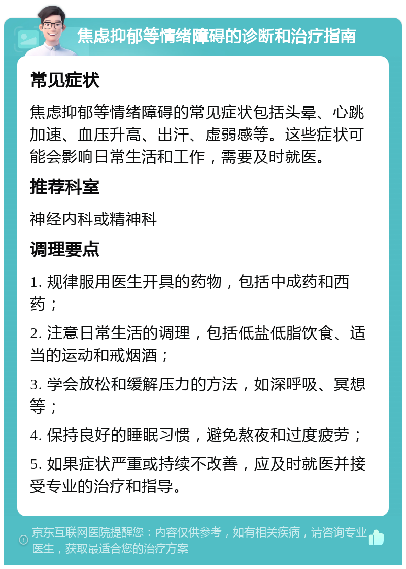 焦虑抑郁等情绪障碍的诊断和治疗指南 常见症状 焦虑抑郁等情绪障碍的常见症状包括头晕、心跳加速、血压升高、出汗、虚弱感等。这些症状可能会影响日常生活和工作，需要及时就医。 推荐科室 神经内科或精神科 调理要点 1. 规律服用医生开具的药物，包括中成药和西药； 2. 注意日常生活的调理，包括低盐低脂饮食、适当的运动和戒烟酒； 3. 学会放松和缓解压力的方法，如深呼吸、冥想等； 4. 保持良好的睡眠习惯，避免熬夜和过度疲劳； 5. 如果症状严重或持续不改善，应及时就医并接受专业的治疗和指导。