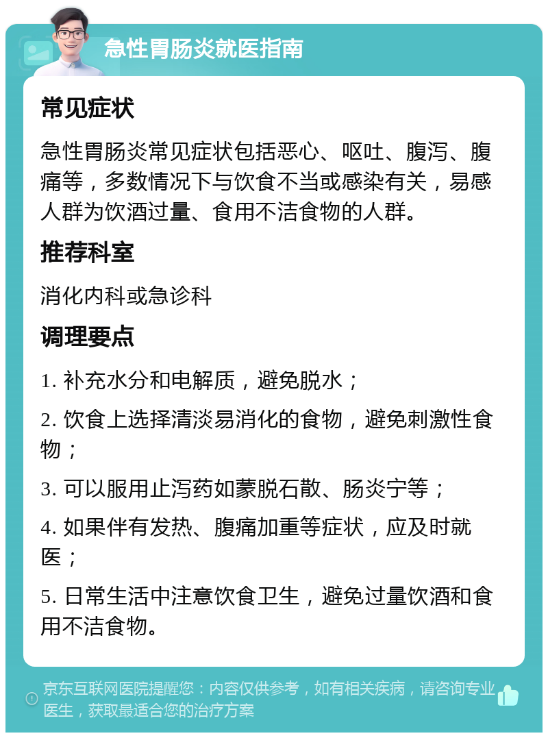 急性胃肠炎就医指南 常见症状 急性胃肠炎常见症状包括恶心、呕吐、腹泻、腹痛等，多数情况下与饮食不当或感染有关，易感人群为饮酒过量、食用不洁食物的人群。 推荐科室 消化内科或急诊科 调理要点 1. 补充水分和电解质，避免脱水； 2. 饮食上选择清淡易消化的食物，避免刺激性食物； 3. 可以服用止泻药如蒙脱石散、肠炎宁等； 4. 如果伴有发热、腹痛加重等症状，应及时就医； 5. 日常生活中注意饮食卫生，避免过量饮酒和食用不洁食物。