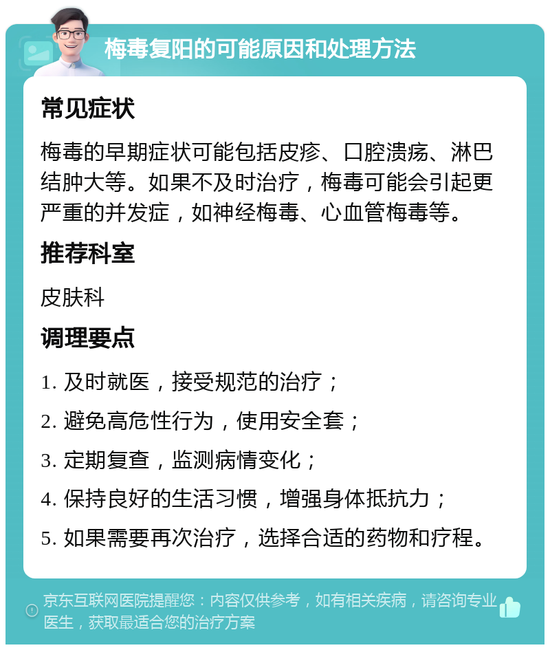 梅毒复阳的可能原因和处理方法 常见症状 梅毒的早期症状可能包括皮疹、口腔溃疡、淋巴结肿大等。如果不及时治疗，梅毒可能会引起更严重的并发症，如神经梅毒、心血管梅毒等。 推荐科室 皮肤科 调理要点 1. 及时就医，接受规范的治疗； 2. 避免高危性行为，使用安全套； 3. 定期复查，监测病情变化； 4. 保持良好的生活习惯，增强身体抵抗力； 5. 如果需要再次治疗，选择合适的药物和疗程。