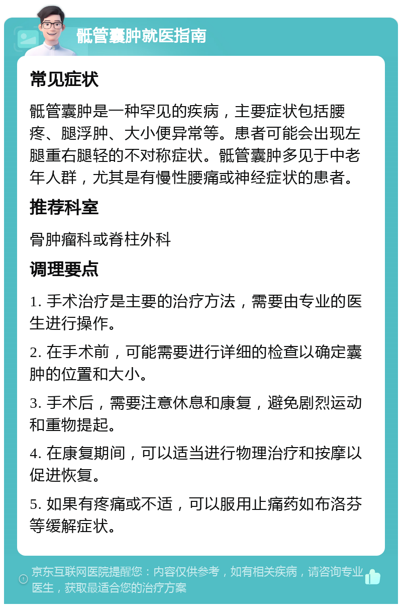 骶管囊肿就医指南 常见症状 骶管囊肿是一种罕见的疾病，主要症状包括腰疼、腿浮肿、大小便异常等。患者可能会出现左腿重右腿轻的不对称症状。骶管囊肿多见于中老年人群，尤其是有慢性腰痛或神经症状的患者。 推荐科室 骨肿瘤科或脊柱外科 调理要点 1. 手术治疗是主要的治疗方法，需要由专业的医生进行操作。 2. 在手术前，可能需要进行详细的检查以确定囊肿的位置和大小。 3. 手术后，需要注意休息和康复，避免剧烈运动和重物提起。 4. 在康复期间，可以适当进行物理治疗和按摩以促进恢复。 5. 如果有疼痛或不适，可以服用止痛药如布洛芬等缓解症状。