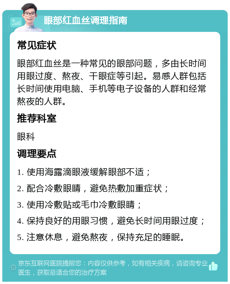 眼部红血丝调理指南 常见症状 眼部红血丝是一种常见的眼部问题，多由长时间用眼过度、熬夜、干眼症等引起。易感人群包括长时间使用电脑、手机等电子设备的人群和经常熬夜的人群。 推荐科室 眼科 调理要点 1. 使用海露滴眼液缓解眼部不适； 2. 配合冷敷眼睛，避免热敷加重症状； 3. 使用冷敷贴或毛巾冷敷眼睛； 4. 保持良好的用眼习惯，避免长时间用眼过度； 5. 注意休息，避免熬夜，保持充足的睡眠。