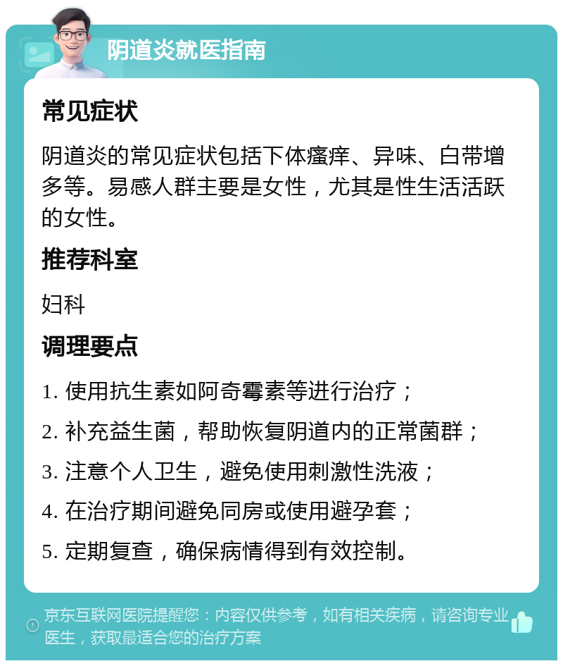 阴道炎就医指南 常见症状 阴道炎的常见症状包括下体瘙痒、异味、白带增多等。易感人群主要是女性，尤其是性生活活跃的女性。 推荐科室 妇科 调理要点 1. 使用抗生素如阿奇霉素等进行治疗； 2. 补充益生菌，帮助恢复阴道内的正常菌群； 3. 注意个人卫生，避免使用刺激性洗液； 4. 在治疗期间避免同房或使用避孕套； 5. 定期复查，确保病情得到有效控制。