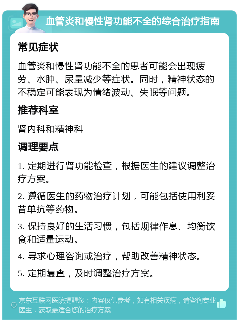 血管炎和慢性肾功能不全的综合治疗指南 常见症状 血管炎和慢性肾功能不全的患者可能会出现疲劳、水肿、尿量减少等症状。同时，精神状态的不稳定可能表现为情绪波动、失眠等问题。 推荐科室 肾内科和精神科 调理要点 1. 定期进行肾功能检查，根据医生的建议调整治疗方案。 2. 遵循医生的药物治疗计划，可能包括使用利妥昔单抗等药物。 3. 保持良好的生活习惯，包括规律作息、均衡饮食和适量运动。 4. 寻求心理咨询或治疗，帮助改善精神状态。 5. 定期复查，及时调整治疗方案。