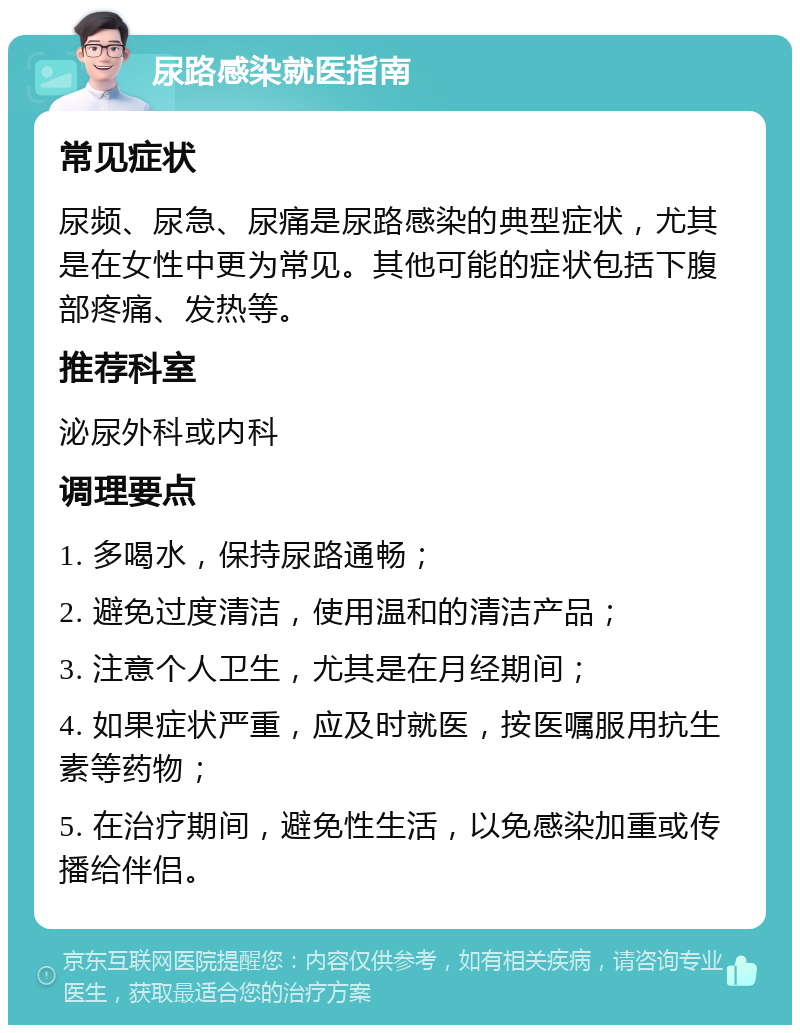 尿路感染就医指南 常见症状 尿频、尿急、尿痛是尿路感染的典型症状，尤其是在女性中更为常见。其他可能的症状包括下腹部疼痛、发热等。 推荐科室 泌尿外科或内科 调理要点 1. 多喝水，保持尿路通畅； 2. 避免过度清洁，使用温和的清洁产品； 3. 注意个人卫生，尤其是在月经期间； 4. 如果症状严重，应及时就医，按医嘱服用抗生素等药物； 5. 在治疗期间，避免性生活，以免感染加重或传播给伴侣。