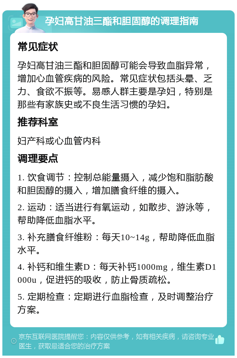 孕妇高甘油三酯和胆固醇的调理指南 常见症状 孕妇高甘油三酯和胆固醇可能会导致血脂异常，增加心血管疾病的风险。常见症状包括头晕、乏力、食欲不振等。易感人群主要是孕妇，特别是那些有家族史或不良生活习惯的孕妇。 推荐科室 妇产科或心血管内科 调理要点 1. 饮食调节：控制总能量摄入，减少饱和脂肪酸和胆固醇的摄入，增加膳食纤维的摄入。 2. 运动：适当进行有氧运动，如散步、游泳等，帮助降低血脂水平。 3. 补充膳食纤维粉：每天10~14g，帮助降低血脂水平。 4. 补钙和维生素D：每天补钙1000mg，维生素D1000u，促进钙的吸收，防止骨质疏松。 5. 定期检查：定期进行血脂检查，及时调整治疗方案。