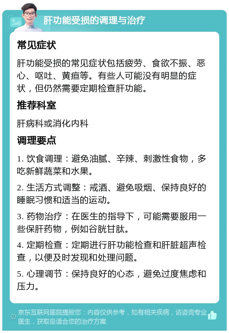 肝功能受损的调理与治疗 常见症状 肝功能受损的常见症状包括疲劳、食欲不振、恶心、呕吐、黄疸等。有些人可能没有明显的症状，但仍然需要定期检查肝功能。 推荐科室 肝病科或消化内科 调理要点 1. 饮食调理：避免油腻、辛辣、刺激性食物，多吃新鲜蔬菜和水果。 2. 生活方式调整：戒酒、避免吸烟、保持良好的睡眠习惯和适当的运动。 3. 药物治疗：在医生的指导下，可能需要服用一些保肝药物，例如谷胱甘肽。 4. 定期检查：定期进行肝功能检查和肝脏超声检查，以便及时发现和处理问题。 5. 心理调节：保持良好的心态，避免过度焦虑和压力。