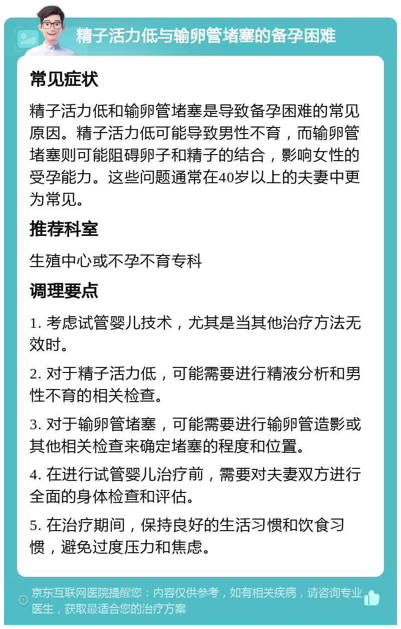 精子活力低与输卵管堵塞的备孕困难 常见症状 精子活力低和输卵管堵塞是导致备孕困难的常见原因。精子活力低可能导致男性不育，而输卵管堵塞则可能阻碍卵子和精子的结合，影响女性的受孕能力。这些问题通常在40岁以上的夫妻中更为常见。 推荐科室 生殖中心或不孕不育专科 调理要点 1. 考虑试管婴儿技术，尤其是当其他治疗方法无效时。 2. 对于精子活力低，可能需要进行精液分析和男性不育的相关检查。 3. 对于输卵管堵塞，可能需要进行输卵管造影或其他相关检查来确定堵塞的程度和位置。 4. 在进行试管婴儿治疗前，需要对夫妻双方进行全面的身体检查和评估。 5. 在治疗期间，保持良好的生活习惯和饮食习惯，避免过度压力和焦虑。