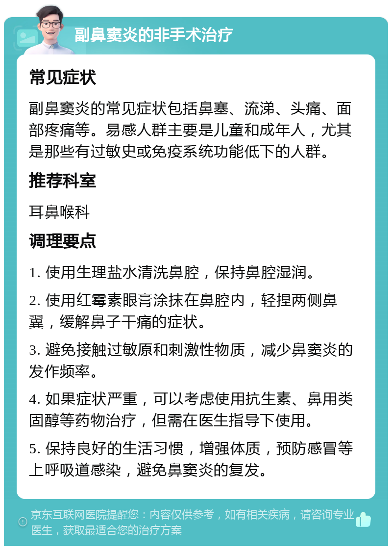 副鼻窦炎的非手术治疗 常见症状 副鼻窦炎的常见症状包括鼻塞、流涕、头痛、面部疼痛等。易感人群主要是儿童和成年人，尤其是那些有过敏史或免疫系统功能低下的人群。 推荐科室 耳鼻喉科 调理要点 1. 使用生理盐水清洗鼻腔，保持鼻腔湿润。 2. 使用红霉素眼膏涂抹在鼻腔内，轻捏两侧鼻翼，缓解鼻子干痛的症状。 3. 避免接触过敏原和刺激性物质，减少鼻窦炎的发作频率。 4. 如果症状严重，可以考虑使用抗生素、鼻用类固醇等药物治疗，但需在医生指导下使用。 5. 保持良好的生活习惯，增强体质，预防感冒等上呼吸道感染，避免鼻窦炎的复发。