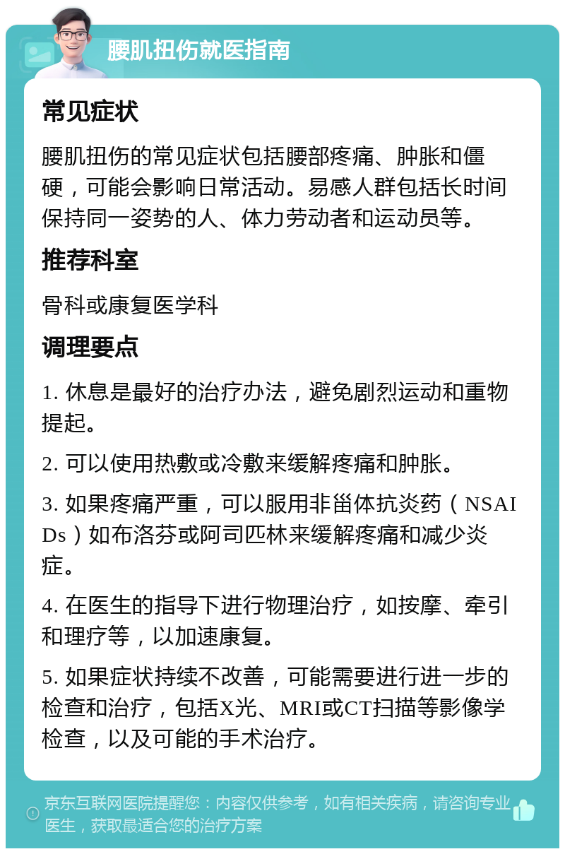 腰肌扭伤就医指南 常见症状 腰肌扭伤的常见症状包括腰部疼痛、肿胀和僵硬，可能会影响日常活动。易感人群包括长时间保持同一姿势的人、体力劳动者和运动员等。 推荐科室 骨科或康复医学科 调理要点 1. 休息是最好的治疗办法，避免剧烈运动和重物提起。 2. 可以使用热敷或冷敷来缓解疼痛和肿胀。 3. 如果疼痛严重，可以服用非甾体抗炎药（NSAIDs）如布洛芬或阿司匹林来缓解疼痛和减少炎症。 4. 在医生的指导下进行物理治疗，如按摩、牵引和理疗等，以加速康复。 5. 如果症状持续不改善，可能需要进行进一步的检查和治疗，包括X光、MRI或CT扫描等影像学检查，以及可能的手术治疗。