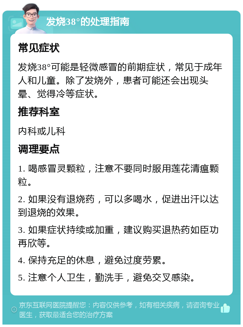 发烧38°的处理指南 常见症状 发烧38°可能是轻微感冒的前期症状，常见于成年人和儿童。除了发烧外，患者可能还会出现头晕、觉得冷等症状。 推荐科室 内科或儿科 调理要点 1. 喝感冒灵颗粒，注意不要同时服用莲花清瘟颗粒。 2. 如果没有退烧药，可以多喝水，促进出汗以达到退烧的效果。 3. 如果症状持续或加重，建议购买退热药如臣功再欣等。 4. 保持充足的休息，避免过度劳累。 5. 注意个人卫生，勤洗手，避免交叉感染。